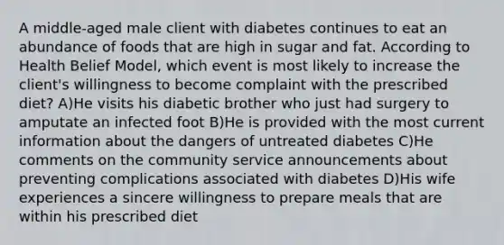 A middle-aged male client with diabetes continues to eat an abundance of foods that are high in sugar and fat. According to Health Belief Model, which event is most likely to increase the client's willingness to become complaint with the prescribed diet? A)He visits his diabetic brother who just had surgery to amputate an infected foot B)He is provided with the most current information about the dangers of untreated diabetes C)He comments on the community service announcements about preventing complications associated with diabetes D)His wife experiences a sincere willingness to prepare meals that are within his prescribed diet