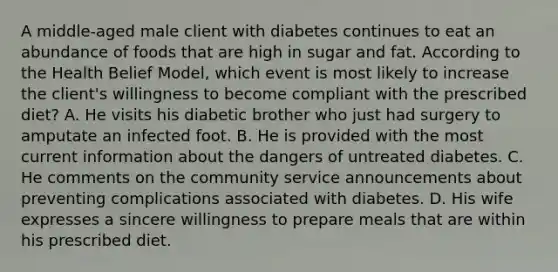 A middle-aged male client with diabetes continues to eat an abundance of foods that are high in sugar and fat. According to the Health Belief Model, which event is most likely to increase the client's willingness to become compliant with the prescribed diet? A. He visits his diabetic brother who just had surgery to amputate an infected foot. B. He is provided with the most current information about the dangers of untreated diabetes. C. He comments on the community service announcements about preventing complications associated with diabetes. D. His wife expresses a sincere willingness to prepare meals that are within his prescribed diet.