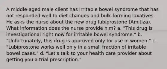 A middle-aged male client has irritable bowel syndrome that has not responded well to diet changes and bulk-forming laxatives. He asks the nurse about the new drug lubiprostone (Amitiza). What information does the nurse provide him? a. "This drug is investigational right now for irritable bowel syndrome." b. "Unfortunately, this drug is approved only for use in women." c. "Lubiprostone works well only in a small fraction of irritable bowel cases." d. "Let's talk to your health care provider about getting you a trial prescription."