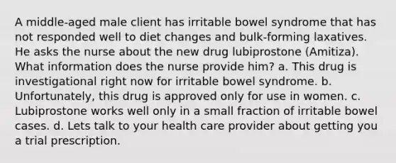 A middle-aged male client has irritable bowel syndrome that has not responded well to diet changes and bulk-forming laxatives. He asks the nurse about the new drug lubiprostone (Amitiza). What information does the nurse provide him? a. This drug is investigational right now for irritable bowel syndrome. b. Unfortunately, this drug is approved only for use in women. c. Lubiprostone works well only in a small fraction of irritable bowel cases. d. Lets talk to your health care provider about getting you a trial prescription.