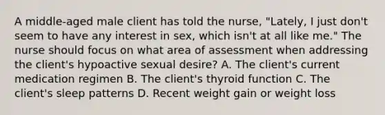 A middle-aged male client has told the nurse, "Lately, I just don't seem to have any interest in sex, which isn't at all like me." The nurse should focus on what area of assessment when addressing the client's hypoactive sexual desire? A. The client's current medication regimen B. The client's thyroid function C. The client's sleep patterns D. Recent weight gain or weight loss