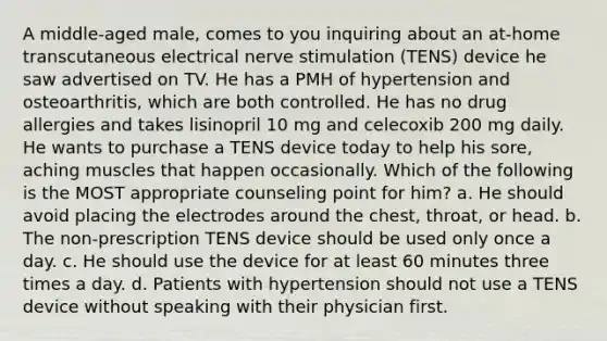 A middle-aged male, comes to you inquiring about an at-home transcutaneous electrical nerve stimulation (TENS) device he saw advertised on TV. He has a PMH of hypertension and osteoarthritis, which are both controlled. He has no drug allergies and takes lisinopril 10 mg and celecoxib 200 mg daily. He wants to purchase a TENS device today to help his sore, aching muscles that happen occasionally. Which of the following is the MOST appropriate counseling point for him? a. He should avoid placing the electrodes around the chest, throat, or head. b. The non-prescription TENS device should be used only once a day. c. He should use the device for at least 60 minutes three times a day. d. Patients with hypertension should not use a TENS device without speaking with their physician first.