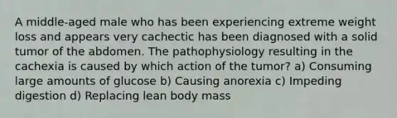 A middle-aged male who has been experiencing extreme weight loss and appears very cachectic has been diagnosed with a solid tumor of the abdomen. The pathophysiology resulting in the cachexia is caused by which action of the tumor? a) Consuming large amounts of glucose b) Causing anorexia c) Impeding digestion d) Replacing lean body mass