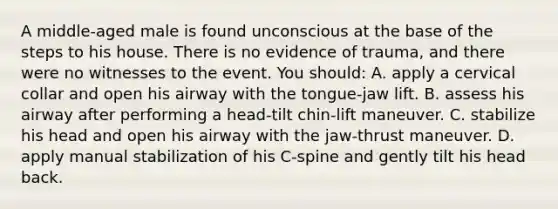 A middle-aged male is found unconscious at the base of the steps to his house. There is no evidence of trauma, and there were no witnesses to the event. You should: A. apply a cervical collar and open his airway with the tongue-jaw lift. B. assess his airway after performing a head-tilt chin-lift maneuver. C. stabilize his head and open his airway with the jaw-thrust maneuver. D. apply manual stabilization of his C-spine and gently tilt his head back.