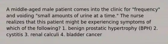 A middle-aged male patient comes into the clinic for "frequency" and voiding "small amounts of urine at a time." The nurse realizes that this patient might be experiencing symptoms of which of the following? 1. benign prostatic hypertrophy (BPH) 2. cystitis 3. renal calculi 4. bladder cancer