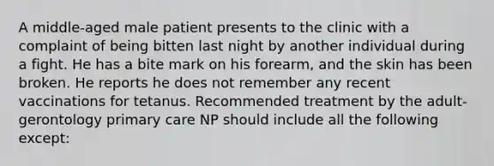 A middle-aged male patient presents to the clinic with a complaint of being bitten last night by another individual during a fight. He has a bite mark on his forearm, and the skin has been broken. He reports he does not remember any recent vaccinations for tetanus. Recommended treatment by the adult-gerontology primary care NP should include all the following except: