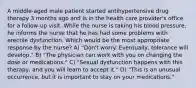 A middle-aged male patient started antihypertensive drug therapy 3 months ago and is in the health care provider's office for a follow-up visit. While the nurse is taking his blood pressure, he informs the nurse that he has had some problems with erectile dysfunction. Which would be the most appropriate response by the nurse? A) "Don't worry. Eventually, tolerance will develop." B) "The physician can work with you on changing the dose or medications." C) "Sexual dysfunction happens with this therapy, and you will learn to accept it." D) "This is an unusual occurrence, but it is important to stay on your medications."