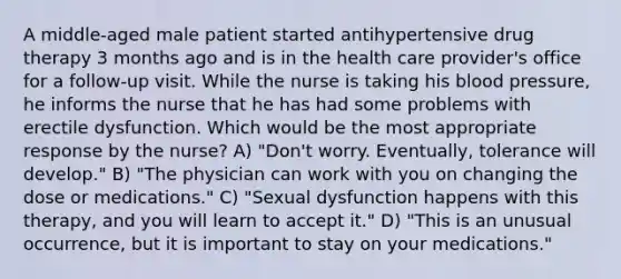 A middle-aged male patient started antihypertensive drug therapy 3 months ago and is in the health care provider's office for a follow-up visit. While the nurse is taking his blood pressure, he informs the nurse that he has had some problems with erectile dysfunction. Which would be the most appropriate response by the nurse? A) "Don't worry. Eventually, tolerance will develop." B) "The physician can work with you on changing the dose or medications." C) "Sexual dysfunction happens with this therapy, and you will learn to accept it." D) "This is an unusual occurrence, but it is important to stay on your medications."