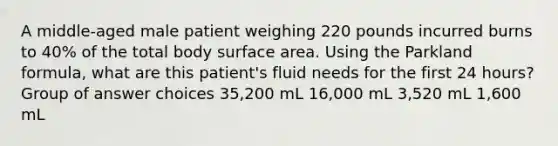 A middle-aged male patient weighing 220 pounds incurred burns to 40% of the total body surface area. Using the Parkland formula, what are this patient's fluid needs for the first 24 hours? Group of answer choices 35,200 mL 16,000 mL 3,520 mL 1,600 mL