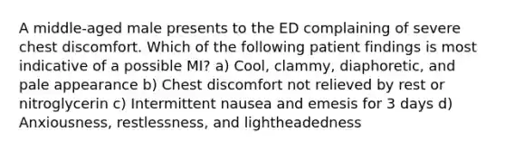 A middle-aged male presents to the ED complaining of severe chest discomfort. Which of the following patient findings is most indicative of a possible MI? a) Cool, clammy, diaphoretic, and pale appearance b) Chest discomfort not relieved by rest or nitroglycerin c) Intermittent nausea and emesis for 3 days d) Anxiousness, restlessness, and lightheadedness