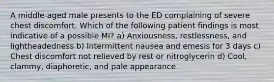 A middle-aged male presents to the ED complaining of severe chest discomfort. Which of the following patient findings is most indicative of a possible MI? a) Anxiousness, restlessness, and lightheadedness b) Intermittent nausea and emesis for 3 days c) Chest discomfort not relieved by rest or nitroglycerin d) Cool, clammy, diaphoretic, and pale appearance