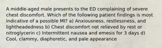 A middle-aged male presents to the ED complaining of severe chest discomfort. Which of the following patient findings is most indicative of a possible MI? a) Anxiousness, restlessness, and lightheadedness b) Chest discomfort not relieved by rest or nitroglycerin c) Intermittent nausea and emesis for 3 days d) Cool, clammy, diaphoretic, and pale appearance