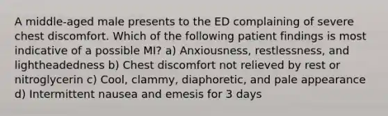 A middle-aged male presents to the ED complaining of severe chest discomfort. Which of the following patient findings is most indicative of a possible MI? a) Anxiousness, restlessness, and lightheadedness b) Chest discomfort not relieved by rest or nitroglycerin c) Cool, clammy, diaphoretic, and pale appearance d) Intermittent nausea and emesis for 3 days