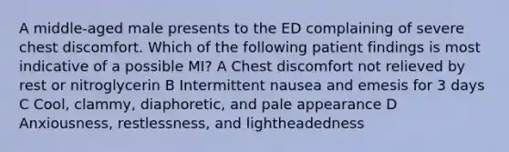 A middle-aged male presents to the ED complaining of severe chest discomfort. Which of the following patient findings is most indicative of a possible MI? A Chest discomfort not relieved by rest or nitroglycerin B Intermittent nausea and emesis for 3 days C Cool, clammy, diaphoretic, and pale appearance D Anxiousness, restlessness, and lightheadedness