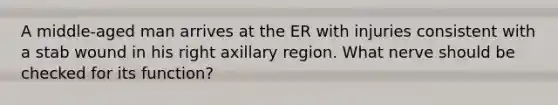 A middle-aged man arrives at the ER with injuries consistent with a stab wound in his right axillary region. What nerve should be checked for its function?