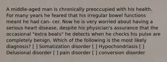 A middle-aged man is chronically preoccupied with his health. For many years he feared that his irregular bowel functions meant he had can- cer. Now he is very worried about having a serious heart disease, despite his physician's assurance that the occasional "extra beats" he detects when he checks his pulse are completely benign. Which of the following is the most likely diagnosis? [ ] Somatization disorder [ ] Hypochondriasis [ ] Delusional disorder [ ] pain disorder [ ] conversion disorder