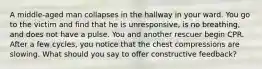 A middle-aged man collapses in the hallway in your ward. You go to the victim and find that he is unresponsive, is no breathing, and does not have a pulse. You and another rescuer begin CPR. After a few cycles, you notice that the chest compressions are slowing. What should you say to offer constructive feedback?