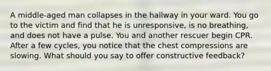 A middle-aged man collapses in the hallway in your ward. You go to the victim and find that he is unresponsive, is no breathing, and does not have a pulse. You and another rescuer begin CPR. After a few cycles, you notice that the chest compressions are slowing. What should you say to offer constructive feedback?