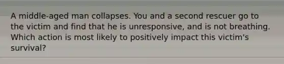 A middle-aged man collapses. You and a second rescuer go to the victim and find that he is unresponsive, and is not breathing. Which action is most likely to positively impact this victim's survival?