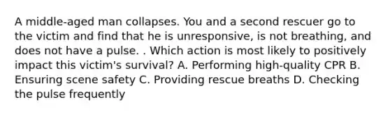 A middle-aged man collapses. You and a second rescuer go to the victim and find that he is unresponsive, is not breathing, and does not have a pulse. . Which action is most likely to positively impact this victim's survival? A. Performing high-quality CPR B. Ensuring scene safety C. Providing rescue breaths D. Checking the pulse frequently