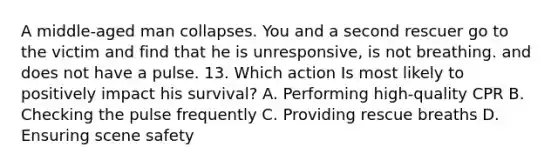 A middle-aged man collapses. You and a second rescuer go to the victim and find that he is unresponsive, is not breathing. and does not have a pulse. 13. Which action Is most likely to positively impact his survival? A. Performing high-quality CPR B. Checking the pulse frequently C. Providing rescue breaths D. Ensuring scene safety