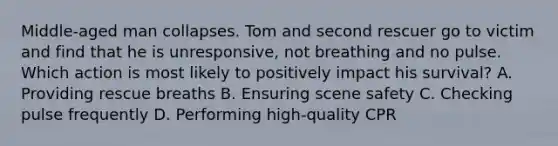 Middle-aged man collapses. Tom and second rescuer go to victim and find that he is unresponsive, not breathing and no pulse. Which action is most likely to positively impact his survival? A. Providing rescue breaths B. Ensuring scene safety C. Checking pulse frequently D. Performing high-quality CPR