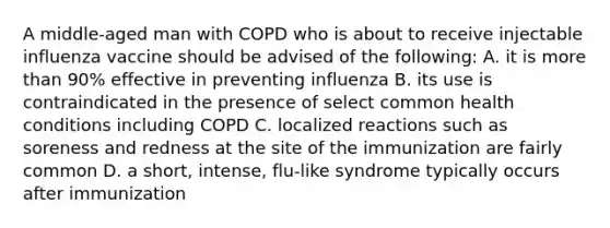 A middle-aged man with COPD who is about to receive injectable influenza vaccine should be advised of the following: A. it is more than 90% effective in preventing influenza B. its use is contraindicated in the presence of select common health conditions including COPD C. localized reactions such as soreness and redness at the site of the immunization are fairly common D. a short, intense, flu-like syndrome typically occurs after immunization