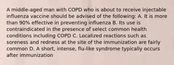 A middle-aged man with COPD who is about to receive injectable influenza vaccine should be advised of the following: A. It is more than 90% effective in preventing influenza B. Its use is contraindicated in the presence of select common health conditions including COPD C. Localized reactions such as soreness and redness at the site of the immunization are fairly common D. A short, intense, flu-like syndrome typically occurs after immunization