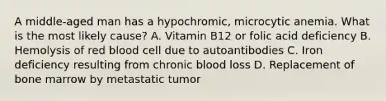 A middle-aged man has a hypochromic, microcytic anemia. What is the most likely cause? A. Vitamin B12 or folic acid deficiency B. Hemolysis of red blood cell due to autoantibodies C. Iron deficiency resulting from chronic blood loss D. Replacement of bone marrow by metastatic tumor