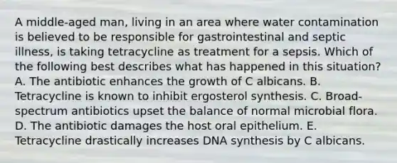 A middle-aged man, living in an area where water contamination is believed to be responsible for gastrointestinal and septic illness, is taking tetracycline as treatment for a sepsis. Which of the following best describes what has happened in this situation? A. The antibiotic enhances the growth of C albicans. B. Tetracycline is known to inhibit ergosterol synthesis. C. Broad-spectrum antibiotics upset the balance of normal microbial flora. D. The antibiotic damages the host oral epithelium. E. Tetracycline drastically increases DNA synthesis by C albicans.