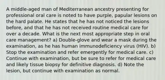 A middle-aged man of Mediterranean ancestry presenting for professional oral care is noted to have purple, papular lesions on the hard palate. He states that he has not noticed the lesions before, and that he has not received routine medical care for over a decade. What is the next most appropriate step in oral care management? a) Double-glove and wear a mask during the examination, as he has human immunodeficiency virus (HIV). b) Stop the examination and refer emergently for medical care. c) Continue with examination, but be sure to refer for medical care and likely tissue biopsy for definitive diagnosis. d) Note the lesion, but continue with examination as normal.