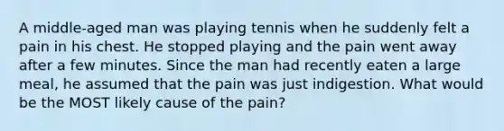 A middle-aged man was playing tennis when he suddenly felt a pain in his chest. He stopped playing and the pain went away after a few minutes. Since the man had recently eaten a large meal, he assumed that the pain was just indigestion. What would be the MOST likely cause of the pain?