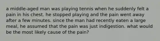 a middle-aged man was playing tennis when he suddenly felt a pain in his chest. he stopped playing and the pain went away after a few minutes. since the man had recently eaten a large meal, he assumed that the pain was just indigestion. what would be the most likely cause of the pain?