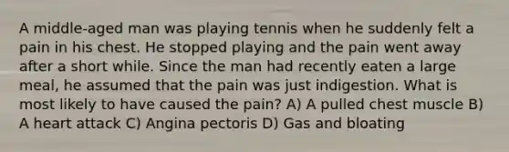 A middle-aged man was playing tennis when he suddenly felt a pain in his chest. He stopped playing and the pain went away after a short while. Since the man had recently eaten a large meal, he assumed that the pain was just indigestion. What is most likely to have caused the pain? A) A pulled chest muscle B) A heart attack C) Angina pectoris D) Gas and bloating