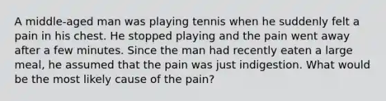 A middle-aged man was playing tennis when he suddenly felt a pain in his chest. He stopped playing and the pain went away after a few minutes. Since the man had recently eaten a large meal, he assumed that the pain was just indigestion. What would be the most likely cause of the pain?