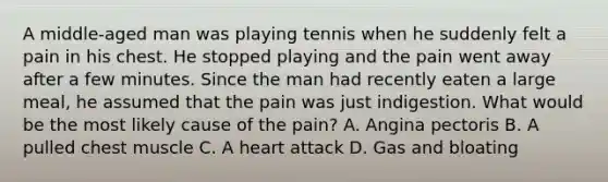 A middle-aged man was playing tennis when he suddenly felt a pain in his chest. He stopped playing and the pain went away after a few minutes. Since the man had recently eaten a large meal, he assumed that the pain was just indigestion. What would be the most likely cause of the pain? A. Angina pectoris B. A pulled chest muscle C. A heart attack D. Gas and bloating