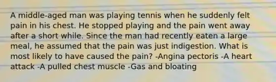 A middle-aged man was playing tennis when he suddenly felt pain in his chest. He stopped playing and the pain went away after a short while. Since the man had recently eaten a large meal, he assumed that the pain was just indigestion. What is most likely to have caused the pain? -Angina pectoris -A heart attack -A pulled chest muscle -Gas and bloating