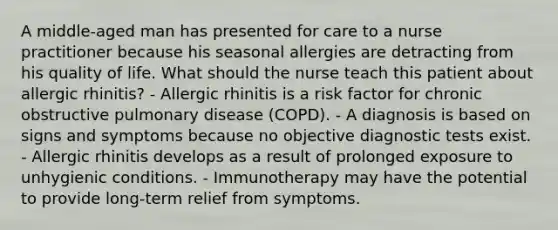 A middle-aged man has presented for care to a nurse practitioner because his seasonal allergies are detracting from his quality of life. What should the nurse teach this patient about allergic rhinitis? - Allergic rhinitis is a risk factor for chronic obstructive pulmonary disease (COPD). - A diagnosis is based on signs and symptoms because no objective diagnostic tests exist. - Allergic rhinitis develops as a result of prolonged exposure to unhygienic conditions. - Immunotherapy may have the potential to provide long-term relief from symptoms.