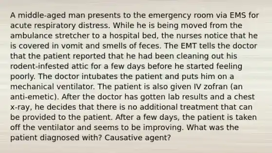 A middle-aged man presents to the emergency room via EMS for acute respiratory distress. While he is being moved from the ambulance stretcher to a hospital bed, the nurses notice that he is covered in vomit and smells of feces. The EMT tells the doctor that the patient reported that he had been cleaning out his rodent-infested attic for a few days before he started feeling poorly. The doctor intubates the patient and puts him on a mechanical ventilator. The patient is also given IV zofran (an anti-emetic). After the doctor has gotten lab results and a chest x-ray, he decides that there is no additional treatment that can be provided to the patient. After a few days, the patient is taken off the ventilator and seems to be improving. What was the patient diagnosed with? Causative agent?