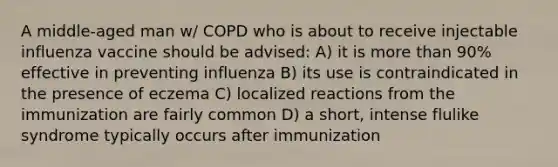 A middle-aged man w/ COPD who is about to receive injectable influenza vaccine should be advised: A) it is more than 90% effective in preventing influenza B) its use is contraindicated in the presence of eczema C) localized reactions from the immunization are fairly common D) a short, intense flulike syndrome typically occurs after immunization