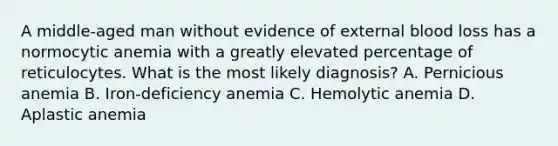 A middle-aged man without evidence of external blood loss has a normocytic anemia with a greatly elevated percentage of reticulocytes. What is the most likely diagnosis? A. Pernicious anemia B. Iron-deficiency anemia C. Hemolytic anemia D. Aplastic anemia