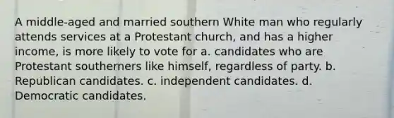 A middle-aged and married southern White man who regularly attends services at a Protestant church, and has a higher income, is more likely to vote for a. candidates who are Protestant southerners like himself, regardless of party. b. Republican candidates. c. independent candidates. d. Democratic candidates.