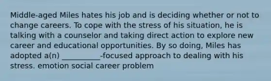 Middle-aged Miles hates his job and is deciding whether or not to change careers. To cope with the stress of his situation, he is talking with a counselor and taking direct action to explore new career and educational opportunities. By so doing, Miles has adopted a(n) __________-focused approach to dealing with his stress. emotion social career problem