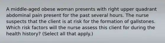 A​ middle-aged obese woman presents with right upper quadrant abdominal pain present for the past several hours. The nurse suspects that the client is at risk for the formation of gallstones. Which risk factors will the nurse assess this client for during the health​ history? ​(Select all that​ apply.)