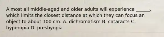 Almost all middle-aged and older adults will experience ______, which limits the closest distance at which they can focus an object to about 100 cm. A. dichromatism B. cataracts C. hyperopia D. presbyopia