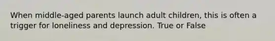 When middle-aged parents launch adult children, this is often a trigger for loneliness and depression. True or False