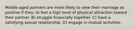 Middle-aged partners are more likely to view their marriage as positive if they: A) feel a high level of physical attraction toward their partner. B) struggle financially together. C) have a satisfying sexual relationship. D) engage in mutual activities.