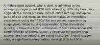 A middle-aged patient, who is alert, is admitted to the emergency department (ED) with wheezing, difficulty breathing, angioedema, blood pressure (BP) of 70/52 mm Hg, and apical pulse of 122 and irregular. The nurse makes an immediate assessment using the "ABCs" for any patient experiencing anaphylaxis. What nursing intervention is the immediate priority? 1 Raise the lower extremities. 2 Start intravenous (IV) administration of normal saline. 3 Reassure the patient that appropriate interventions are being instituted. 4 Apply oxygen using a high-flow non-rebreather mask at 90% to 100%.