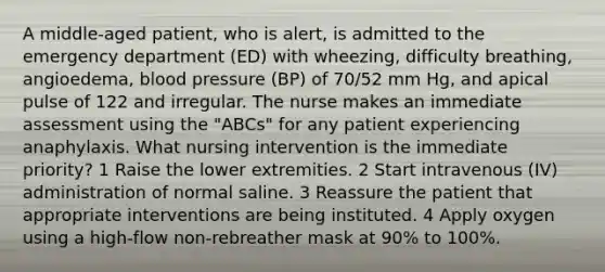 A middle-aged patient, who is alert, is admitted to the emergency department (ED) with wheezing, difficulty breathing, angioedema, blood pressure (BP) of 70/52 mm Hg, and apical pulse of 122 and irregular. The nurse makes an immediate assessment using the "ABCs" for any patient experiencing anaphylaxis. What nursing intervention is the immediate priority? 1 Raise the lower extremities. 2 Start intravenous (IV) administration of normal saline. 3 Reassure the patient that appropriate interventions are being instituted. 4 Apply oxygen using a high-flow non-rebreather mask at 90% to 100%.