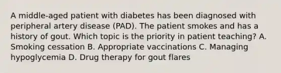 A middle-aged patient with diabetes has been diagnosed with peripheral artery disease (PAD). The patient smokes and has a history of gout. Which topic is the priority in patient teaching? A. Smoking cessation B. Appropriate vaccinations C. Managing hypoglycemia D. Drug therapy for gout flares